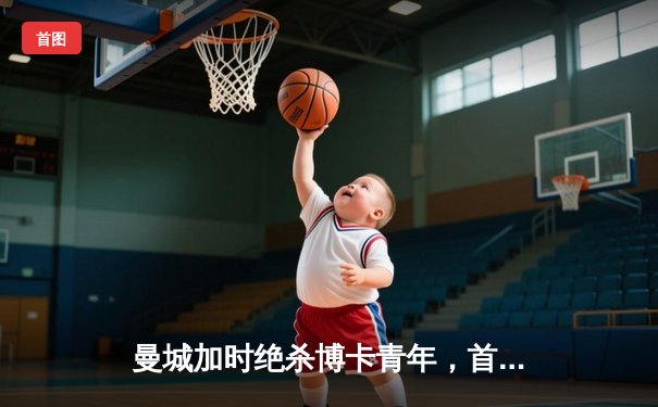 曼城加时绝杀博卡青年，首夺世俱杯桂冠创历史