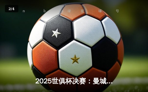 2025世俱杯决赛：曼城加时绝杀博卡青年，首度加冕世界冠军 - 2