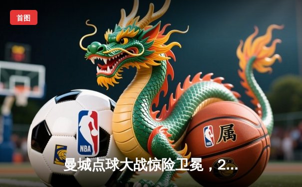 曼城点球大战惊险卫冕，2025世俱杯决赛上演跌宕剧本