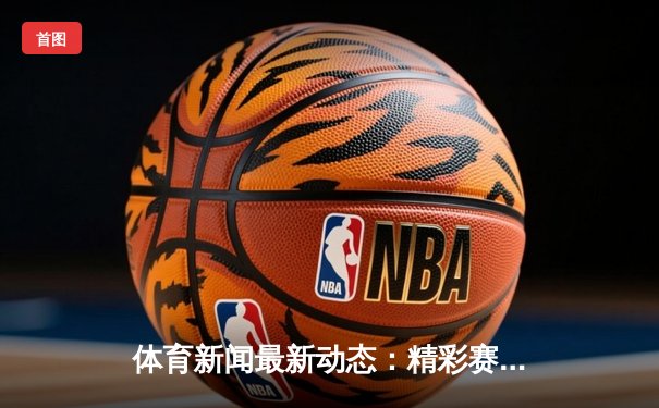 体育新闻最新动态：精彩赛事回顾